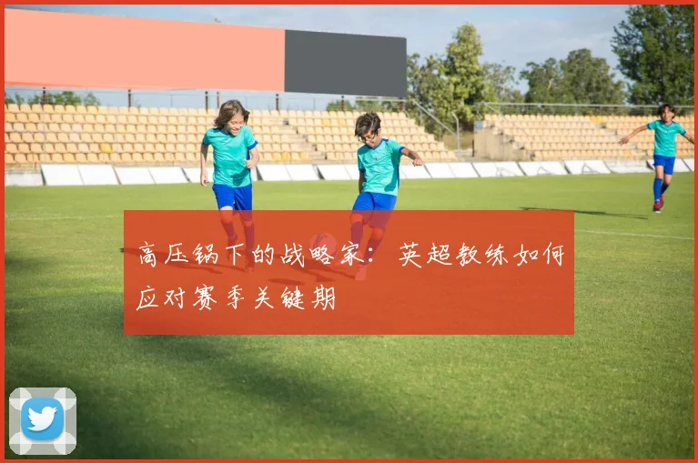 高压锅下的战略家：英超教练如何应对赛季关键期