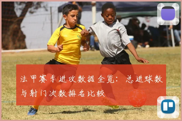 法甲赛季进攻数据全览：总进球数与射门次数排名比较