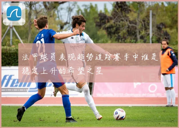 法甲球员表现趋势追踪赛季中谁是稳定上升的希望之星