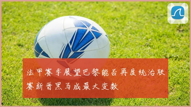 法甲赛季展望巴黎能否再度统治联赛新晋黑马成最大变数
