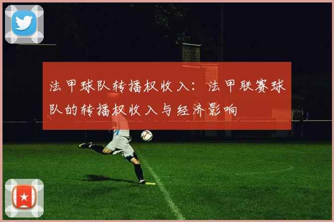 法甲球队转播权收入：法甲联赛球队的转播权收入与经济影响