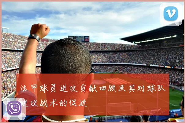 法甲球员进攻贡献回顾及其对球队进攻战术的促进